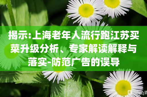揭示:上海老年人流行跑江蘇買菜升級分析、專家解讀解釋與落實-防范廣告的誤導