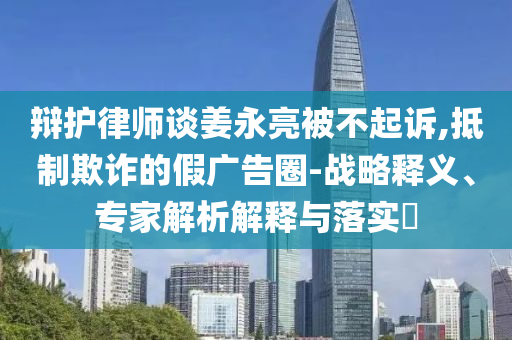 辯護(hù)律師談姜永亮被不起訴,抵制欺詐的假廣告圈-戰(zhàn)略釋義、專家解析解釋與落實(shí)?