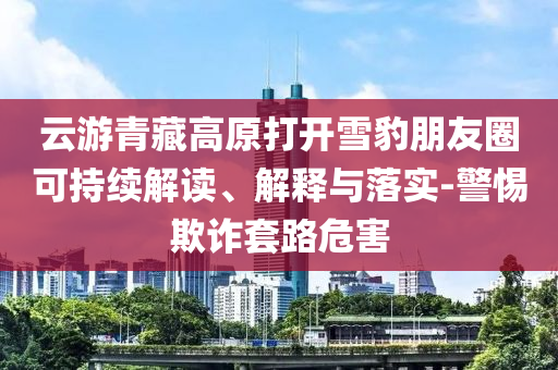 云游青藏高原打開雪豹朋友圈可持續(xù)解讀、解釋與落實(shí)-警惕欺詐套路危害