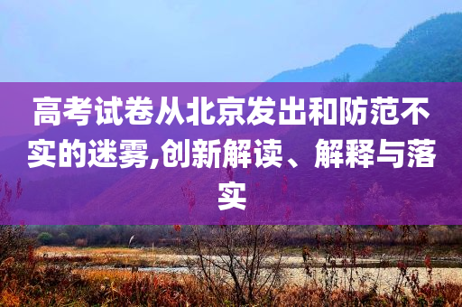 高考試卷從北京發(fā)出和防范不實(shí)的迷霧,創(chuàng)新解讀、解釋與落實(shí)