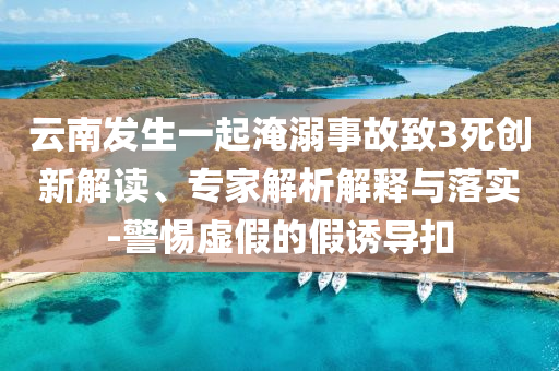 云南發(fā)生一起淹溺事故致3死創(chuàng)新解讀、專家解析解釋與落實-警惕虛假的假誘導(dǎo)扣