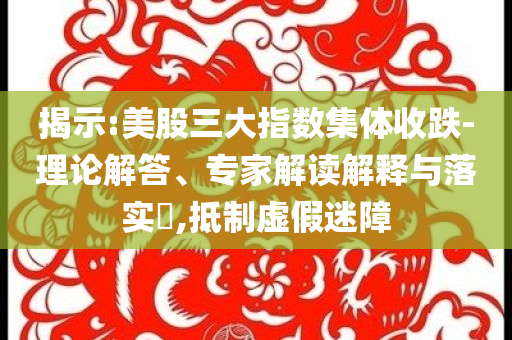 揭示:美股三大指數(shù)集體收跌-理論解答、專家解讀解釋與落實?,抵制虛假迷障