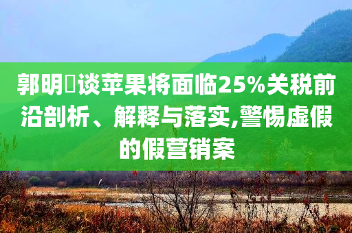 郭明錤談蘋果將面臨25%關稅前沿剖析、解釋與落實,警惕虛假的假營銷案
