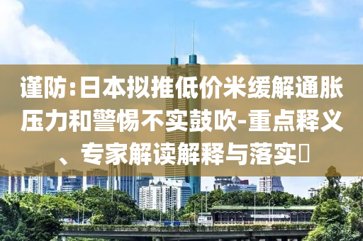 謹(jǐn)防:日本擬推低價(jià)米緩解通脹壓力和警惕不實(shí)鼓吹-重點(diǎn)釋義、專家解讀解釋與落實(shí)?