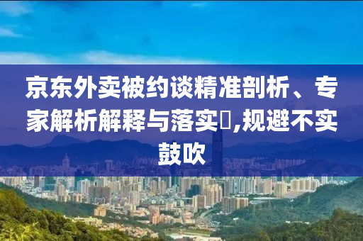 京東外賣被約談精準(zhǔn)剖析、專家解析解釋與落實(shí)?,規(guī)避不實(shí)鼓吹