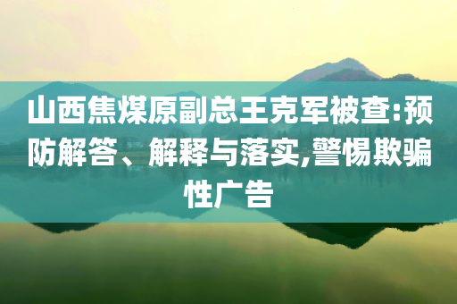 山西焦煤原副總王克軍被查:預(yù)防解答、解釋與落實(shí),警惕欺騙性廣告