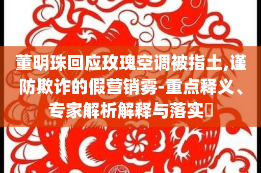 董明珠回應(yīng)玫瑰空調(diào)被指土,謹(jǐn)防欺詐的假營(yíng)銷(xiāo)霧-重點(diǎn)釋義、專(zhuān)家解析解釋與落實(shí)?