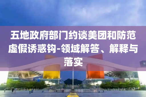 五地政府部門(mén)約談美團(tuán)和防范虛假誘惑鉤-領(lǐng)域解答、解釋與落實(shí)