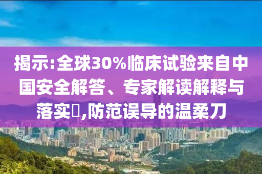 揭示:全球30%臨床試驗(yàn)來(lái)自中國(guó)安全解答、專家解讀解釋與落實(shí)?,防范誤導(dǎo)的溫柔刀