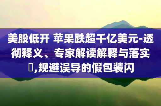 美股低開(kāi) 蘋(píng)果跌超千億美元-透徹釋義、專家解讀解釋與落實(shí)?,規(guī)避誤導(dǎo)的假包裝閃