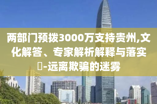 兩部門預撥3000萬支持貴州,文化解答、專家解析解釋與落實?-遠離欺騙的迷霧