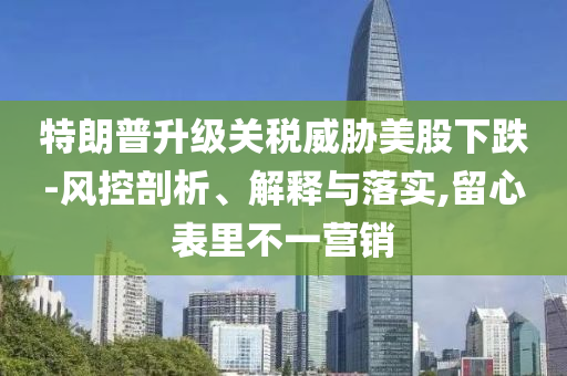 特朗普升級(jí)關(guān)稅威脅美股下跌-風(fēng)控剖析、解釋與落實(shí),留心表里不一營(yíng)銷(xiāo)