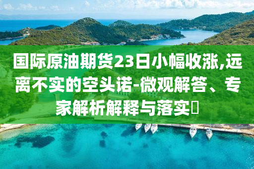 國際原油期貨23日小幅收漲,遠(yuǎn)離不實(shí)的空頭諾-微觀解答、專家解析解釋與落實(shí)?