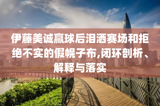 伊藤美誠贏球后淚灑賽場和拒絕不實的假幌子布,閉環(huán)剖析、解釋與落實