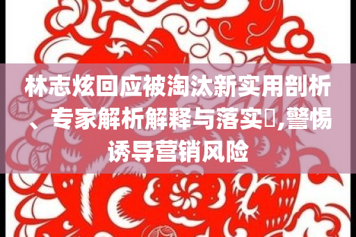 林志炫回應被淘汰新實用剖析、專家解析解釋與落實?,警惕誘導營銷風險