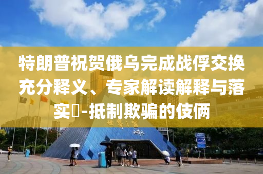 特朗普祝賀俄烏完成戰(zhàn)俘交換充分釋義、專家解讀解釋與落實?-抵制欺騙的伎倆