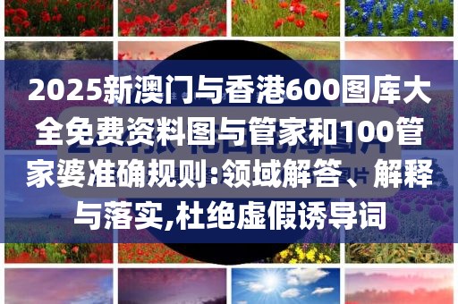 2025新澳門與香港600圖庫大全免費(fèi)資料圖與管家和100管家婆準(zhǔn)確規(guī)則:領(lǐng)域解答、解釋與落實(shí),杜絕虛假誘導(dǎo)詞
