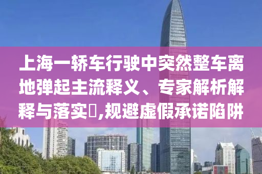 上海一轎車行駛中突然整車離地彈起主流釋義、專家解析解釋與落實?,規(guī)避虛假承諾陷阱