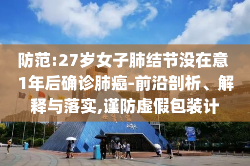 防范:27歲女子肺結節(jié)沒在意 1年后確診肺癌-前沿剖析、解釋與落實,謹防虛假包裝計
