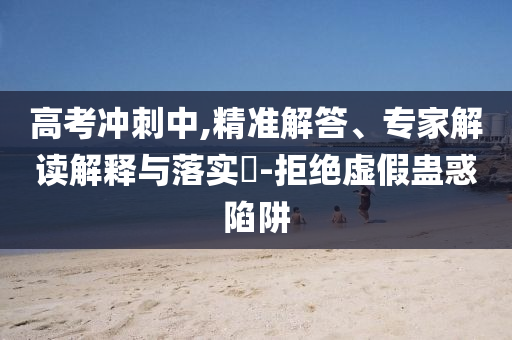 高考沖刺中,精準解答、專家解讀解釋與落實?-拒絕虛假蠱惑陷阱