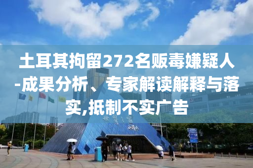 土耳其拘留272名販毒嫌疑人-成果分析、專家解讀解釋與落實(shí),抵制不實(shí)廣告