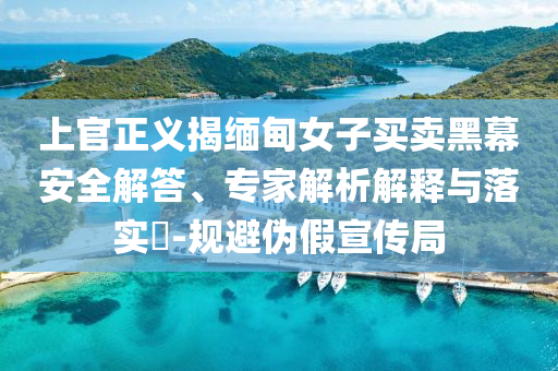 上官正義揭緬甸女子買賣黑幕安全解答、專家解析解釋與落實?-規(guī)避偽假宣傳局