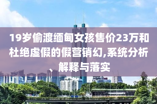 19歲偷渡緬甸女孩售價23萬和杜絕虛假的假營銷幻,系統(tǒng)分析、解釋與落實