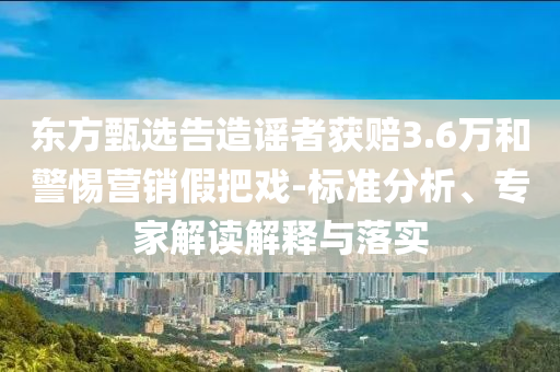 東方甄選告造謠者獲賠3.6萬和警惕營銷假把戲-標準分析、專家解讀解釋與落實