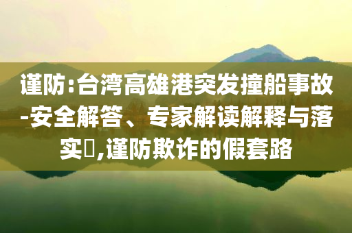 謹(jǐn)防:臺(tái)灣高雄港突發(fā)撞船事故-安全解答、專家解讀解釋與落實(shí)?,謹(jǐn)防欺詐的假套路