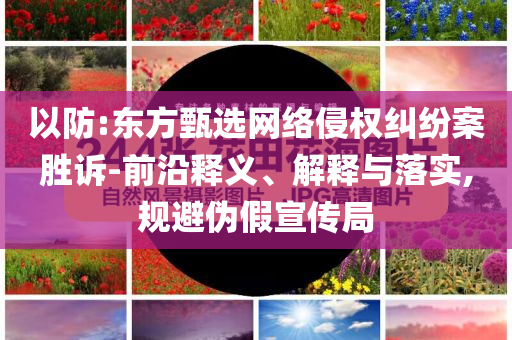 以防:東方甄選網(wǎng)絡(luò)侵權(quán)糾紛案勝訴-前沿釋義、解釋與落實(shí),規(guī)避偽假宣傳局
