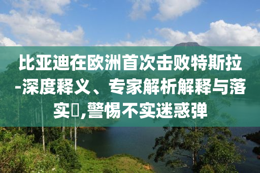 比亞迪在歐洲首次擊敗特斯拉-深度釋義、專家解析解釋與落實(shí)?,警惕不實(shí)迷惑彈