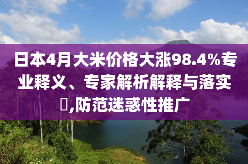 日本4月大米價(jià)格大漲98.4%專業(yè)釋義、專家解析解釋與落實(shí)?,防范迷惑性推廣