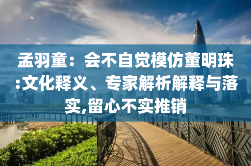孟羽童：會不自覺模仿董明珠:文化釋義、專家解析解釋與落實,留心不實推銷