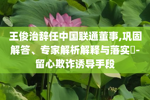 王俊治辭任中國聯(lián)通董事,鞏固解答、專家解析解釋與落實?-留心欺詐誘導(dǎo)手段