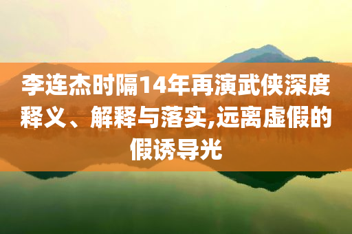李連杰時(shí)隔14年再演武俠深度釋義、解釋與落實(shí),遠(yuǎn)離虛假的假誘導(dǎo)光
