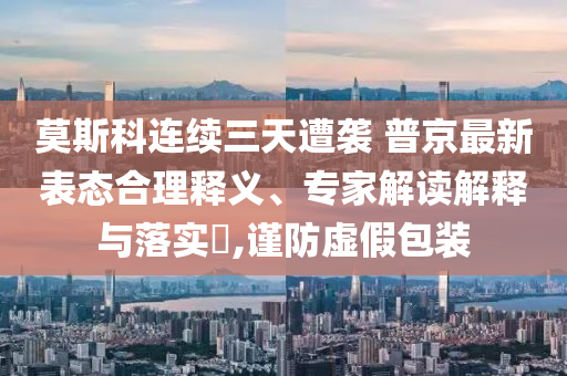 莫斯科連續(xù)三天遭襲 普京最新表態(tài)合理釋義、專家解讀解釋與落實?,謹(jǐn)防虛假包裝
