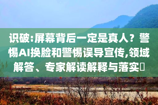 識破:屏幕背后一定是真人？警惕AI換臉和警惕誤導(dǎo)宣傳,領(lǐng)域解答、專家解讀解釋與落實?