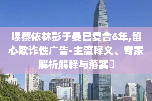 曝蔡依林彭于晏已復(fù)合6年,留心欺詐性廣告-主流釋義、專家解析解釋與落實?