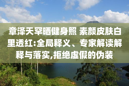 章澤天罕曬健身照 素顏皮膚白里透紅:全局釋義、專(zhuān)家解讀解釋與落實(shí),拒絕虛假的偽裝