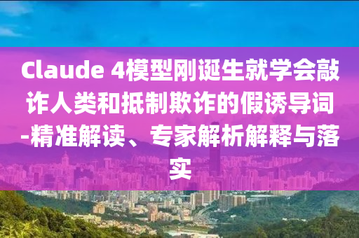 Claude 4模型剛誕生就學(xué)會(huì)敲詐人類(lèi)和抵制欺詐的假誘導(dǎo)詞-精準(zhǔn)解讀、專(zhuān)家解析解釋與落實(shí)