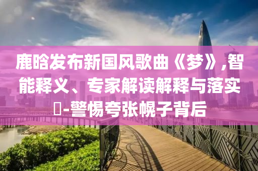 鹿晗發(fā)布新國(guó)風(fēng)歌曲《夢(mèng)》,智能釋義、專(zhuān)家解讀解釋與落實(shí)?-警惕夸張幌子背后