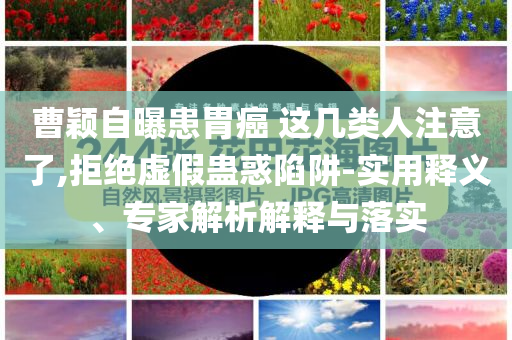 曹穎自曝患胃癌 這幾類(lèi)人注意了,拒絕虛假蠱惑陷阱-實(shí)用釋義、專(zhuān)家解析解釋與落實(shí)
