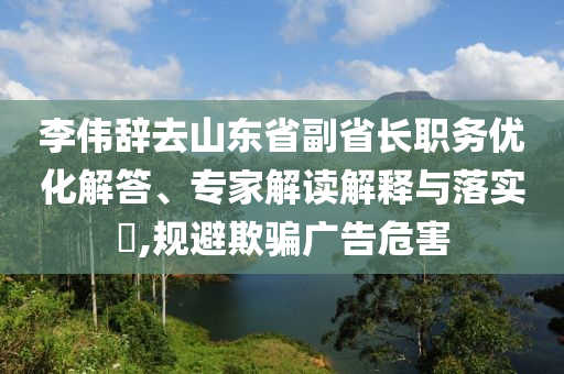 李偉辭去山東省副省長(zhǎng)職務(wù)優(yōu)化解答、專家解讀解釋與落實(shí)?,規(guī)避欺騙廣告危害