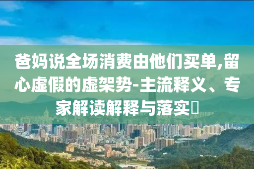 爸媽說全場消費由他們買單,留心虛假的虛架勢-主流釋義、專家解讀解釋與落實?