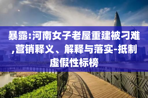 暴露:河南女子老屋重建被刁難,營(yíng)銷釋義、解釋與落實(shí)-抵制虛假性標(biāo)榜