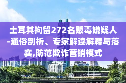 土耳其拘留272名販毒嫌疑人-通俗剖析、專家解讀解釋與落實(shí),防范欺詐營銷模式