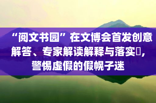 “閱文書園”在文博會首發(fā)創(chuàng)意解答、專家解讀解釋與落實?,警惕虛假的假幌子迷