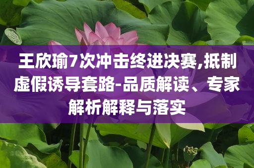 王欣瑜7次沖擊終進決賽,抵制虛假誘導套路-品質解讀、專家解析解釋與落實