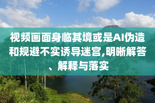 視頻畫面身臨其境或是AI偽造和規(guī)避不實誘導(dǎo)迷宮,明晰解答、解釋與落實