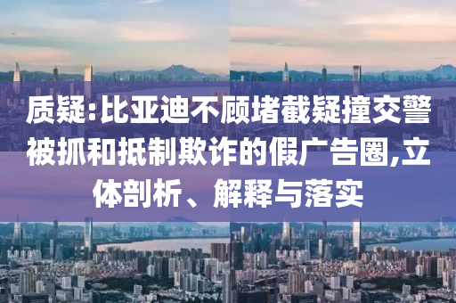 質(zhì)疑:比亞迪不顧堵截疑撞交警被抓和抵制欺詐的假廣告圈,立體剖析、解釋與落實(shí)
